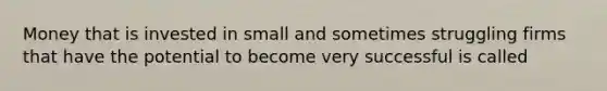 Money that is invested in small and sometimes struggling firms that have the potential to become very successful is called