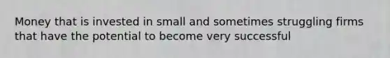 Money that is invested in small and sometimes struggling firms that have the potential to become very successful