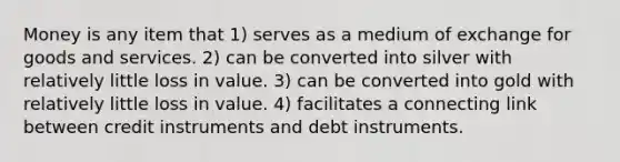 Money is any item that 1) serves as a medium of exchange for goods and services. 2) can be converted into silver with relatively little loss in value. 3) can be converted into gold with relatively little loss in value. 4) facilitates a connecting link between credit instruments and debt instruments.