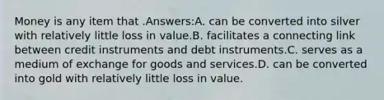 Money is any item that .Answers:A. can be converted into silver with relatively little loss in value.B. facilitates a connecting link between credit instruments and debt instruments.C. serves as a medium of exchange for goods and services.D. can be converted into gold with relatively little loss in value.