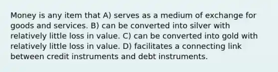 Money is any item that A) serves as a medium of exchange for goods and services. B) can be converted into silver with relatively little loss in value. C) can be converted into gold with relatively little loss in value. D) facilitates a connecting link between credit instruments and debt instruments.