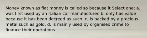 Money known as fiat money is called so because it Select one: a. was first used by an Italian car manufacturer. b. only has value because it has been decreed as such. c. is backed by a precious metal such as gold. d. is mainly used by organised crime to finance their operations.