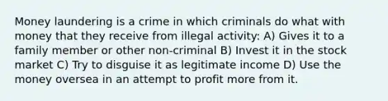 <a href='https://www.questionai.com/knowledge/k9XAouVZXr-money-laundering' class='anchor-knowledge'>money laundering</a> is a crime in which criminals do what with money that they receive from illegal activity: A) Gives it to a family member or other non-criminal B) Invest it in the stock market C) Try to disguise it as legitimate income D) Use the money oversea in an attempt to profit more from it.