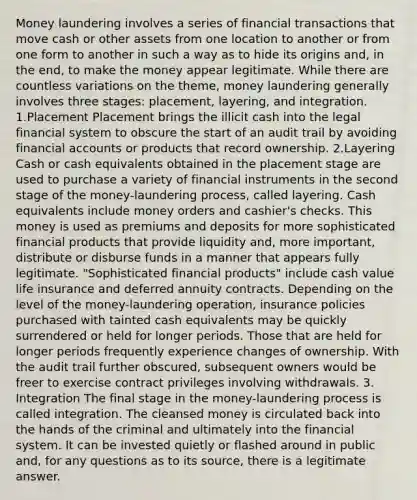 Money laundering involves a series of financial transactions that move cash or other assets from one location to another or from one form to another in such a way as to hide its origins and, in the end, to make the money appear legitimate. While there are countless variations on the theme, money laundering generally involves three stages: placement, layering, and integration. 1.Placement Placement brings the illicit cash into the legal financial system to obscure the start of an audit trail by avoiding financial accounts or products that record ownership. 2.Layering Cash or cash equivalents obtained in the placement stage are used to purchase a variety of financial instruments in the second stage of the money-laundering process, called layering. Cash equivalents include money orders and cashier's checks. This money is used as premiums and deposits for more sophisticated financial products that provide liquidity and, more important, distribute or disburse funds in a manner that appears fully legitimate. "Sophisticated financial products" include cash value life insurance and deferred annuity contracts. Depending on the level of the money-laundering operation, insurance policies purchased with tainted cash equivalents may be quickly surrendered or held for longer periods. Those that are held for longer periods frequently experience changes of ownership. With the audit trail further obscured, subsequent owners would be freer to exercise contract privileges involving withdrawals. 3. Integration The final stage in the money-laundering process is called integration. The cleansed money is circulated back into the hands of the criminal and ultimately into the financial system. It can be invested quietly or flashed around in public and, for any questions as to its source, there is a legitimate answer.