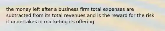 the money left after a business firm total expenses are subtracted from its total revenues and is the reward for the risk it undertakes in marketing its offering