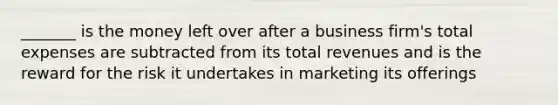 _______ is the money left over after a business firm's total expenses are subtracted from its total revenues and is the reward for the risk it undertakes in marketing its offerings