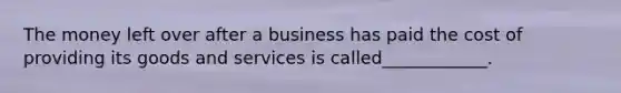 The money left over after a business has paid the cost of providing its goods and services is called____________.