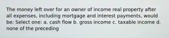 The money left over for an owner of income real property after all expenses, including mortgage and interest payments, would be: Select one: a. cash flow b. gross income c. taxable income d. none of the preceding