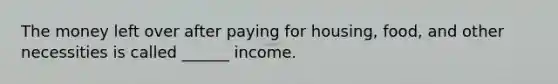 The money left over after paying for housing, food, and other necessities is called ______ income.