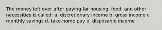 The money left over after paying for housing, food, and other necessities is called: a. discretionary income b. gross income c. monthly savings d. take-home pay e. disposable income