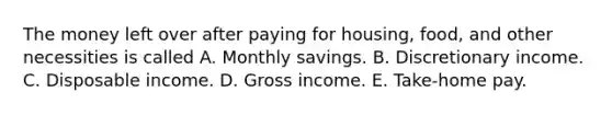 The money left over after paying for housing, food, and other necessities is called A. Monthly savings. B. Discretionary income. C. Disposable income. D. Gross income. E. Take-home pay.