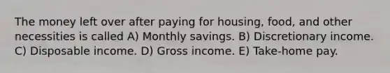 The money left over after paying for housing, food, and other necessities is called A) Monthly savings. B) Discretionary income. C) Disposable income. D) Gross income. E) Take-home pay.