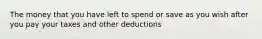 The money that you have left to spend or save as you wish after you pay your taxes and other deductions