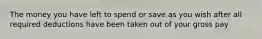 The money you have left to spend or save as you wish after all required deductions have been taken out of your gross pay