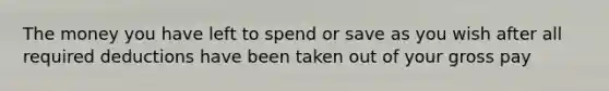 The money you have left to spend or save as you wish after all required deductions have been taken out of your gross pay