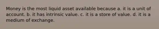 Money is the most liquid asset available because a. it is a unit of account. b. it has intrinsic value. c. it is a store of value. d. it is a medium of exchange.