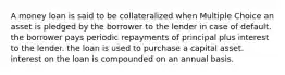 A money loan is said to be collateralized when Multiple Choice an asset is pledged by the borrower to the lender in case of default. the borrower pays periodic repayments of principal plus interest to the lender. the loan is used to purchase a capital asset. interest on the loan is compounded on an annual basis.