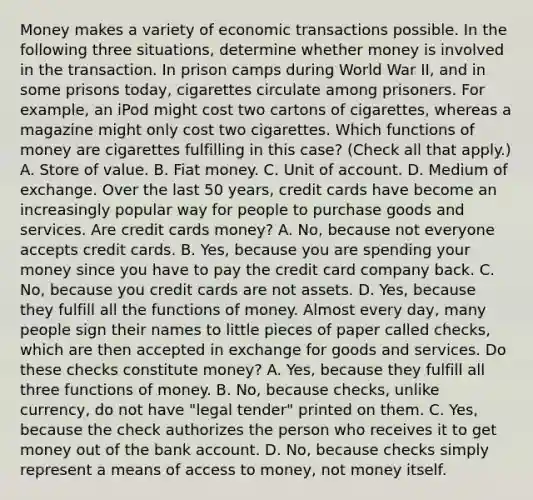 Money makes a variety of economic transactions possible. In the following three​ situations, determine whether money is involved in the transaction. In prison camps during World War​ II, and in some prisons​ today, cigarettes circulate among prisoners. For​ example, an iPod might cost two cartons of​ cigarettes, whereas a magazine might only cost two cigarettes. Which functions of money are cigarettes fulfilling in this​ case? ​(Check all that apply​.) A. Store of value. B. Fiat money. C. Unit of account. D. Medium of exchange. Over the last 50​ years, credit cards have become an increasingly popular way for people to purchase goods and services. Are credit cards​ money? A. ​No, because not everyone accepts credit cards. B. ​Yes, because you are spending your money since you have to pay the credit card company back. C. ​No, because you credit cards are not assets. D. ​Yes, because they fulfill all the functions of money. Almost every​ day, many people sign their names to little pieces of paper called​ checks, which are then accepted in exchange for goods and services. Do these checks constitute​ money? A. ​Yes, because they fulfill all three functions of money. B. ​No, because​ checks, unlike​ currency, do not have​ "legal tender" printed on them. C. ​Yes, because the check authorizes the person who receives it to get money out of the bank account. D. ​No, because checks simply represent a means of access to​ money, not money itself.