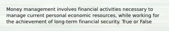 Money management involves financial activities necessary to manage current personal economic resources, while working for the achievement of long-term financial security. True or False