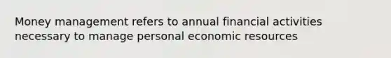 Money management refers to annual financial activities necessary to manage personal economic resources