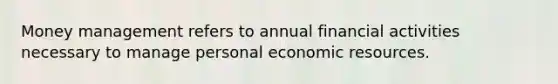 Money management refers to annual financial activities necessary to manage personal economic resources.