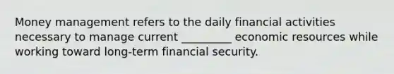 Money management refers to the daily financial activities necessary to manage current _________ economic resources while working toward long-term financial security.