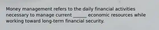 Money management refers to the daily financial activities necessary to manage current ______ economic resources while working toward long-term financial security.