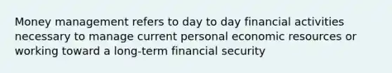 Money management refers to day to day financial activities necessary to manage current personal economic resources or working toward a long-term financial security