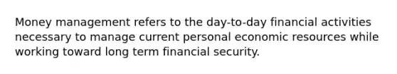 Money management refers to the day-to-day financial activities necessary to manage current personal economic resources while working toward long term financial security.