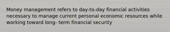 Money management refers to day-to-day financial activities necessary to manage current personal economic resources while working toward long- term financial security