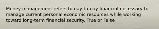 Money management refers to day-to-day financial necessary to manage current personal economic resources while working toward long-term financial security. True or False