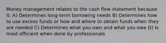 Money management relates to the cash flow statement because​ it: A) Determines long-term borrowing needs B) Determines how to use excess funds or how and where to obtain funds when they are needed C) Determines what you own and what you owe D) Is most efficient when done by professionals