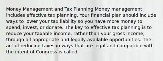 Money Management and Tax Planning Money management includes effective tax planning. Your financial plan should include ways to lower your tax liability so you have more money to spend, invest, or donate. The key to effective tax planning is to reduce your taxable income, rather than your gross income, through all appropriate and legally available opportunities. The act of reducing taxes in ways that are legal and compatible with the intent of Congress is called