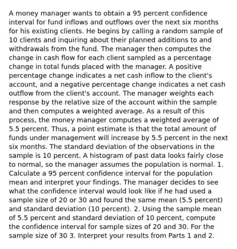 A money manager wants to obtain a 95 percent confidence interval for fund inflows and outflows over the next six months for his existing clients. He begins by calling a random sample of 10 clients and inquiring about their planned additions to and withdrawals from the fund. The manager then computes the change in cash flow for each client sampled as a percentage change in total funds placed with the manager. A positive percentage change indicates a net cash inflow to the client's account, and a negative percentage change indicates a net cash outflow from the client's account. The manager weights each response by the relative size of the account within the sample and then computes a weighted average. As a result of this process, the money manager computes a weighted average of 5.5 percent. Thus, a point estimate is that the total amount of funds under management will increase by 5.5 percent in the next six months. The standard deviation of the observations in the sample is 10 percent. A histogram of past data looks fairly close to normal, so the manager assumes the population is normal. 1. Calculate a 95 percent confidence interval for the population mean and interpret your findings. The manager decides to see what the confidence interval would look like if he had used a sample size of 20 or 30 and found the same mean (5.5 percent) and standard deviation (10 percent). 2. Using the sample mean of 5.5 percent and standard deviation of 10 percent, compute the confidence interval for sample sizes of 20 and 30. For the sample size of 30 3. Interpret your results from Parts 1 and 2.