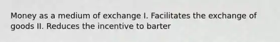 Money as a medium of exchange I. Facilitates the exchange of goods II. Reduces the incentive to barter