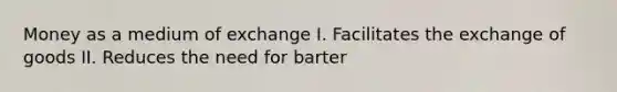 Money as a medium of exchange I. Facilitates the exchange of goods II. Reduces the need for barter