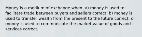 Money is a medium of exchange when: a) money is used to facilitate trade between buyers and sellers correct. b) money is used to transfer wealth from the present to the future correct. c) money is used to communicate the market value of goods and services correct.