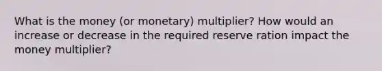 What is the money (or monetary) multiplier? How would an increase or decrease in the required reserve ration impact the money multiplier?