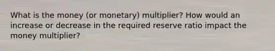 What is the money (or monetary) multiplier? How would an increase or decrease in the required reserve ratio impact the money multiplier?