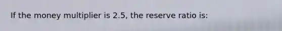 If the money multiplier is 2.5, the reserve ratio is: