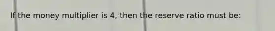 If the money multiplier is 4, then the reserve ratio must be: