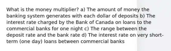 What is the money multiplier? a) The amount of money the banking system generates with each dollar of deposits b) The interest rate charged by the Bank of Canada on loans to the commercial banks for one night c) The range between the deposit rate and the bank rate d) The interest rate on very short-term (one day) loans between commercial banks