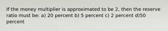 If the money multiplier is approximated to be 2, then the reserve ratio must be: a) 20 percent b) 5 percent c) 2 percent d)50 percent