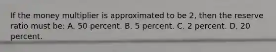 If the money multiplier is approximated to be 2, then the reserve ratio must be: A. 50 percent. B. 5 percent. C. 2 percent. D. 20 percent.