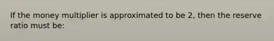 If the money multiplier is approximated to be 2, then the reserve ratio must be: