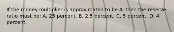 If the money multiplier is approximated to be 4, then the reserve ratio must be: A. 25 percent. B. 2.5 percent. C. 5 percent. D. 4 percent.