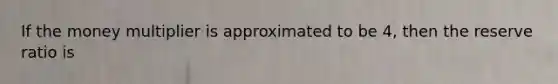 If the money multiplier is approximated to be 4, then the reserve ratio is