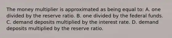 The money multiplier is approximated as being equal to: A. one divided by the reserve ratio. B. one divided by the federal funds. C. demand deposits multiplied by the interest rate. D. demand deposits multiplied by the reserve ratio.