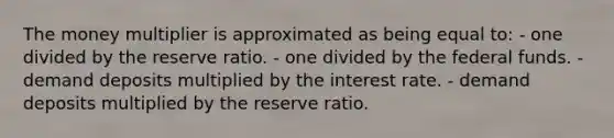 The money multiplier is approximated as being equal to: - one divided by the reserve ratio. - one divided by the federal funds. - demand deposits multiplied by the interest rate. - demand deposits multiplied by the reserve ratio.