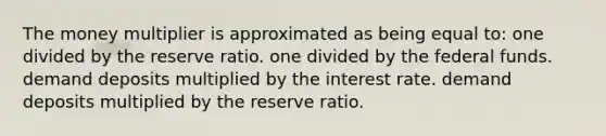 The money multiplier is approximated as being equal to: one divided by the reserve ratio. one divided by the federal funds. demand deposits multiplied by the interest rate. demand deposits multiplied by the reserve ratio.